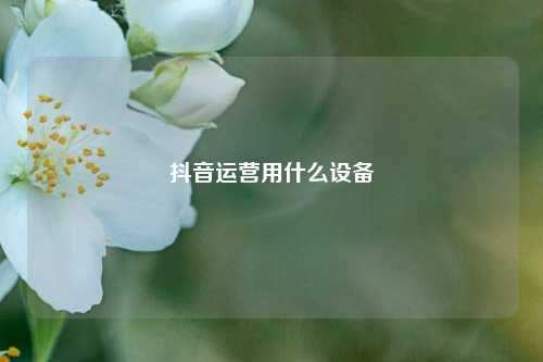 抖音运营用什么设备