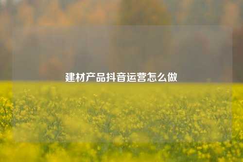 建材产品抖音运营怎么做