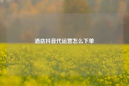 酒店抖音代运营怎么下单